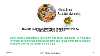 COMO OS HÁBITOS ALIMENTARES PODEM INTERFERIR NA
NOSSA QUALIDADE DE VIDA?
Bons hábitos alimentares interferem em nossa qualidade de vida pois
fornecem os nutrientes necessários para que nosso corpo tenha energia
suficiente para as atividades do dia-a-dia.
02/06/2020
Profª Mestre Ana Silveira 34
 