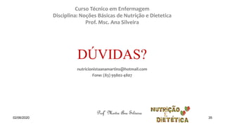 Curso Técnico em Enfermagem
Disciplina: Noções Básicas de Nutrição e Dietetica
Prof. Msc. Ana Silveira
nutricionistaanamartins@hotmail.com
Fone: (83) 99802-4807
DÚVIDAS?
Profª Mestre Ana Silveira
02/06/2020 35
 