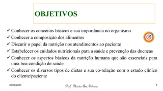 OBJETIVOS
✓ Conhecer os conceitos básicos e sua importância no organismo
✓ Conhecer a composição dos alimentos
✓ Discutir o papel da nutrição nos atendimentos ao paciente
✓ Estabelecer os cuidados nutricionais para a saúde e prevenção das doenças
✓ Conhecer os aspectos básicos da nutrição humana que são essenciais para
uma boa condição de saúde
✓ Conhecer os diversos tipos de dietas e sua co-relação com o estado clínico
do cliente/paciente
Profª Mestre Ana Silveira
02/06/2020 6
 