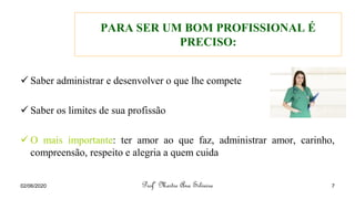 PARA SER UM BOM PROFISSIONAL É
PRECISO:
✓ Saber administrar e desenvolver o que lhe compete
✓ Saber os limites de sua profissão
✓ O mais importante: ter amor ao que faz, administrar amor, carinho,
compreensão, respeito e alegria a quem cuida
Profª Mestre Ana Silveira
02/06/2020 7
 