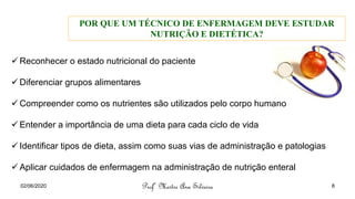 ✓ Reconhecer o estado nutricional do paciente
✓ Diferenciar grupos alimentares
✓ Compreender como os nutrientes são utilizados pelo corpo humano
✓ Entender a importância de uma dieta para cada ciclo de vida
✓ Identificar tipos de dieta, assim como suas vias de administração e patologias
✓ Aplicar cuidados de enfermagem na administração de nutrição enteral
POR QUE UM TÉCNICO DE ENFERMAGEM DEVE ESTUDAR
NUTRIÇÃO E DIETÉTICA?
Profª Mestre Ana Silveira
02/06/2020 8
 
