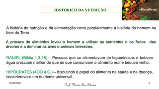 A história da nutrição e da alimentação corre paralelamente à história do homem na
face da Terra.
A procura de alimentos levou o homem a utilizar as sementes e os frutos das
árvores e a dominar as aves e animais terrestres.
HISTÓRICO DA NUTRIÇÃO
Profª Mestre Ana Silveira
02/06/2020 9
DANIEL (Bíblia 1,3-16) – Pessoas que se alimentavam de leguminosas e bebiam
água cresciam melhor do que as que consumiam o alimento real e bebiam vinho.
HIPÓCRATES (4OO a.C.) – discutindo o papel do alimento na saúde e na doença,
considerava-o um nutriente universal.
 