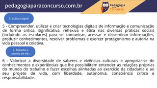 5 - Compreender, utilizar e criar tecnologias digitais de informação e comunicação
de forma crítica, significativa, reflexiva e ética nas diversas práticas sociais
(incluindo as escolares) para se comunicar, acessar e disseminar informações,
produzir conhecimentos, resolver problemas e exercer protagonismo e autoria na
vida pessoal e coletiva.
6 - Valorizar a diversidade de saberes e vivências culturais e apropriar-se de
conhecimentos e experiências que lhe possibilitem entender as relações próprias
do mundo do trabalho e fazer escolhas alinhadas ao exercício da cidadania e ao
seu projeto de vida, com liberdade, autonomia, consciência crítica e
responsabilidade.
5- Cultura digital
6- Trabalho e
projeto de vida
 