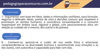 7 - Argumentar com base em fatos, dados e informações confiáveis, para formular,
negociar e defender ideias, pontos de vista e decisões comuns que respeitem e
promovam os direitos humanos, a consciência socioambiental e o consumo
responsável em âmbito local, regional e global, com posicionamento ético em
relação ao cuidado de si mesmo, dos outros e do planeta.
8 - Conhecer-se, apreciar-se e cuidar de sua saúde física e emocional,
compreendendo-se na diversidade humana e reconhecendo suas emoções e as
dos outros, com autocrítica e capacidade para lidar com elas.
7- Argumentação
8-
Autoconhecimento
e autocuidado
 