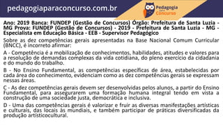 Ano: 2019 Banca: FUNDEP (Gestão de Concursos) Órgão: Prefeitura de Santa Luzia -
MG Prova: FUNDEP (Gestão de Concursos) - 2019 - Prefeitura de Santa Luzia - MG -
Especialista em Educação Básica - EEB - Supervisor Pedagógico
Sobre as dez competências gerais apresentadas na Base Nacional Comum Curricular
(BNCC), é incorreto afirmar:
A - Competência é a mobilização de conhecimentos, habilidades, atitudes e valores para
a resolução de demandas complexas da vida cotidiana, do pleno exercício da cidadania
e do mundo do trabalho.
B - No Ensino Fundamental, as competências específicas de área, estabelecidas por
cada área do conhecimento, evidenciam como as dez competências gerais se expressam
nessas áreas.
C - As dez competências gerais devem ser desenvolvidas pelos alunos, a partir do Ensino
Fundamental, para assegurarem uma formação humana integral tendo em vista a
construção de uma sociedade justa, democrática e inclusiva.
D - Uma das competências gerais é valorizar e fruir as diversas manifestações artísticas
e culturais, das locais às mundiais, e também participar de práticas diversificadas da
produção artísticocultural.
 