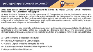 Ano: 2018 Banca: COSEAC Órgão: Prefeitura de Maricá - RJ Prova: COSEAC - 2018 - Prefeitura
de Maricá - RJ - Orientador Pedagógico
A Base Nacional Comum Curricular apresenta 10 Competências Gerais, indicando como elas
devem evoluir da Educação Infantil até o Ensino Médio. As Competências Gerais integram o
capítulo introdutório da BNCC e foram definidas a partir dos direitos éticos estéticos e políticos
assegurados pelas Diretrizes Curriculares Nacionais e dos conhecimentos, habilidades, atitudes
e valores essenciais para a vida no século XXI.
Os princípios são: agir pessoal e coletivamente com autonomia; responsabilidade, flexibilidade,
resiliência e determinação; além da tomada de decisões com base em princípios éticos,
democráticos, inclusivos, sustentáveis e solidários. Estes princípios se referem às competências:
A - Conhecimento e Repertório Cultural.
B - Empatia, Cooperação e Comunicação.
C - Cultura Digital, Trabalho e Projeto de Vida
D - Autoconhecimento, Autocuidado e Argumentação.
E - Responsabilidade e Cidadania.
 