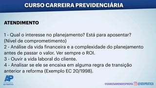 ATENDIMENTO
1 - Qual o interesse no planejamento? Está para aposentar?
(Nível de comprometimento)
2 - Análise da vida
f
inanceira e a complexidade do planejamento
antes de passar o valor. Ver sempre o ROI.
3 - Ouvir a vida laboral do cliente.
4 - Analisar se ele se encaixa em alguma regra de transição
anterior a reforma (Exemplo EC 20/1998).
CURSO CARREIRA PREVIDENCIÁRIA
@VANUSAMENDESPROFA
 