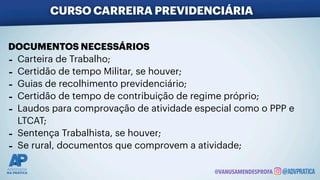 DOCUMENTOS NECESSÁRIOS
- Carteira de Trabalho;
- Certidão de tempo Militar, se houver;
- Guias de recolhimento previdenciário;
- Certidão de tempo de contribuição de regime próprio;
- Laudos para comprovação de atividade especial como o PPP e
LTCAT;
- Sentença Trabalhista, se houver;
- Se rural, documentos que comprovem a atividade;
CURSO CARREIRA PREVIDENCIÁRIA
@VANUSAMENDESPROFA
 