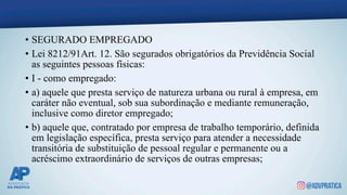 • SEGURADO EMPREGADO
• Lei 8212/91Art. 12. São segurados obrigatórios da Previdência Social
as seguintes pessoas físicas:
• I - como empregado:
• a) aquele que presta serviço de natureza urbana ou rural à empresa, em
caráter não eventual, sob sua subordinação e mediante remuneração,
inclusive como diretor empregado;
• b) aquele que, contratado por empresa de trabalho temporário, definida
em legislação específica, presta serviço para atender a necessidade
transitória de substituição de pessoal regular e permanente ou a
acréscimo extraordinário de serviços de outras empresas;
 