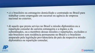 • c) o brasileiro ou estrangeiro domiciliado e contratado no Brasil para
trabalhar como empregado em sucursal ou agência de empresa
nacional no exterior;
• d) aquele que presta serviço no Brasil a missão diplomática ou a
repartição consular de carreira estrangeira e a órgãos a ela
subordinados, ou a membros dessas missões e repartições, excluídos o
não-brasileiro sem residência permanente no Brasil e o brasileiro
amparado pela legislação previdenciária do país da respectiva missão
diplomática ou repartição consular;
 