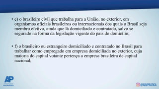 • e) o brasileiro civil que trabalha para a União, no exterior, em
organismos oficiais brasileiros ou internacionais dos quais o Brasil seja
membro efetivo, ainda que lá domiciliado e contratado, salvo se
segurado na forma da legislação vigente do país do domicílio;
• f) o brasileiro ou estrangeiro domiciliado e contratado no Brasil para
trabalhar como empregado em empresa domiciliada no exterior, cuja
maioria do capital votante pertença a empresa brasileira de capital
nacional;
 