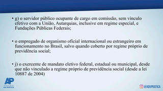 • g) o servidor público ocupante de cargo em comissão, sem vínculo
efetivo com a União, Autarquias, inclusive em regime especial, e
Fundações Públicas Federais;
• o empregado de organismo oficial internacional ou estrangeiro em
funcionamento no Brasil, salvo quando coberto por regime próprio de
previdência social;
• j) o exercente de mandato eletivo federal, estadual ou municipal, desde
que não vinculado a regime próprio de previdência social (desde a lei
10887 de 2004)
 