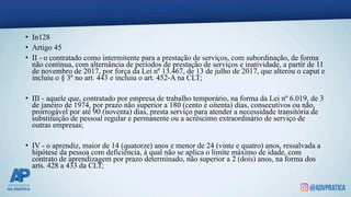• In128
• Artigo 45
• II - o contratado como intermitente para a prestação de serviços, com subordinação, de forma
não contínua, com alternância de períodos de prestação de serviços e inatividade, a partir de 11
de novembro de 2017, por força da Lei nº 13.467, de 13 de julho de 2017, que alterou o caput e
incluiu o § 3º no art. 443 e incluiu o art. 452-A na CLT;
• III - aquele que, contratado por empresa de trabalho temporário, na forma da Lei nº 6.019, de 3
de janeiro de 1974, por prazo não superior a 180 (cento e oitenta) dias, consecutivos ou não,
prorrogável por até 90 (noventa) dias, presta serviço para atender a necessidade transitória de
substituição de pessoal regular e permanente ou a acréscimo extraordinário de serviço de
outras empresas;
• IV - o aprendiz, maior de 14 (quatorze) anos e menor de 24 (vinte e quatro) anos, ressalvada a
hipótese da pessoa com deficiência, à qual não se aplica o limite máximo de idade, com
contrato de aprendizagem por prazo determinado, não superior a 2 (dois) anos, na forma dos
arts. 428 a 433 da CLT;
 
