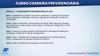 MÓDULO 1 - PLANEJAMENTO PREVIDENCIÁRIO AO VIV
O

Aula 1 - Atendimento ao Cliente, Documentos necessários, Cobrança de Honorários
,

Tipo de Segurado, Contribuição e Carência, Alíquotas de Contribuição e Salário d
e

Contribuição
.

Aula 2 - Salário de Benefício, Período Básico de Cálculo, RMI, Regras de Transição
:

Aposentadoria por pontos, Idade mínima, Idade + Contribuição, Pedágio 50% e 100%
,

Regra De
fi
nitiva
.

Aula 3 - Criando sua própria planilha de Planejamento e atualização de salários d
e

contribuição. Programas de cálculo e planejamento
.

Aula 4 - Caso 1: Planejamento de segurado empregado com atividade especial
.

Caso 2: Planejamento de segurado contribuinte individual
.

Aula 5 - Caso 3: Planejamento de segurado com período Rural
CURSO CARREIRA PREVIDENCIÁRIA
@VANUSAMENDESPROFA
 