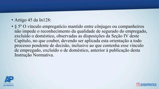• Artigo 45 da In128:
• § 5º O vínculo empregatício mantido entre cônjuges ou companheiros
não impede o reconhecimento da qualidade de segurado do empregado,
excluído o doméstico, observadas as disposições da Seção IV deste
Capítulo, no que couber, devendo ser aplicada esta orientação a todo
processo pendente de decisão, inclusive ao que contenha esse vínculo
de empregado, excluído o de doméstico, anterior à publicação desta
Instrução Normativa.
 