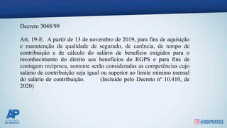 Decreto 3048/99
Art. 19-E. A partir de 13 de novembro de 2019, para fins de aquisição
e manutenção da qualidade de segurado, de carência, de tempo de
contribuição e de cálculo do salário de benefício exigidos para o
reconhecimento do direito aos benefícios do RGPS e para fins de
contagem recíproca, somente serão consideradas as competências cujo
salário de contribuição seja igual ou superior ao limite mínimo mensal
do salário de contribuição. (Incluído pelo Decreto nº 10.410, de
2020)
 