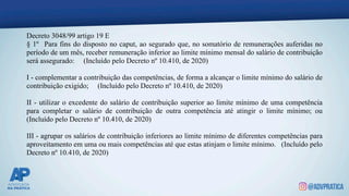 Decreto 3048/99 artigo 19 E
§ 1º Para fins do disposto no caput, ao segurado que, no somatório de remunerações auferidas no
período de um mês, receber remuneração inferior ao limite mínimo mensal do salário de contribuição
será assegurado: (Incluído pelo Decreto nº 10.410, de 2020)
I - complementar a contribuição das competências, de forma a alcançar o limite mínimo do salário de
contribuição exigido; (Incluído pelo Decreto nº 10.410, de 2020)
II - utilizar o excedente do salário de contribuição superior ao limite mínimo de uma competência
para completar o salário de contribuição de outra competência até atingir o limite mínimo; ou
(Incluído pelo Decreto nº 10.410, de 2020)
III - agrupar os salários de contribuição inferiores ao limite mínimo de diferentes competências para
aproveitamento em uma ou mais competências até que estas atinjam o limite mínimo. (Incluído pelo
Decreto nº 10.410, de 2020)
 