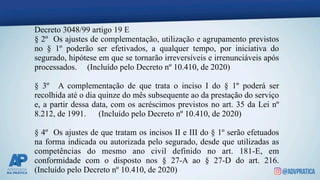 Decreto 3048/99 artigo 19 E
§ 2º Os ajustes de complementação, utilização e agrupamento previstos
no § 1º poderão ser efetivados, a qualquer tempo, por iniciativa do
segurado, hipótese em que se tornarão irreversíveis e irrenunciáveis após
processados. (Incluído pelo Decreto nº 10.410, de 2020)
§ 3º A complementação de que trata o inciso I do § 1º poderá ser
recolhida até o dia quinze do mês subsequente ao da prestação do serviço
e, a partir dessa data, com os acréscimos previstos no art. 35 da Lei nº
8.212, de 1991. (Incluído pelo Decreto nº 10.410, de 2020)
§ 4º Os ajustes de que tratam os incisos II e III do § 1º serão efetuados
na forma indicada ou autorizada pelo segurado, desde que utilizadas as
competências do mesmo ano civil definido no art. 181-E, em
conformidade com o disposto nos § 27-A ao § 27-D do art. 216.
(Incluído pelo Decreto nº 10.410, de 2020)
 