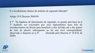 E o recolhimento abaixo do mínimo de segurado falecido?
Artigo 19 E Decreto 3048/99
§ 7º Na hipótese de falecimento do segurado, os ajustes previstos no §
1º poderão ser soicitados por seus dependentes para fins de
reconhecimento de direito para benefício a eles devidos até o dia quinze
do mês de janeiro subsequente ao do ano civil correspondente,
observado o disposto no § 4º. (Incluído pelo Decreto nº 10.410, de
2020)
 