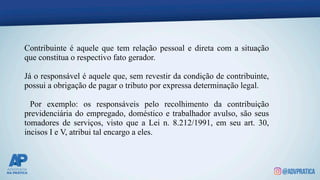 Contribuinte é aquele que tem relação pessoal e direta com a situação
que constitua o respectivo fato gerador.
Já o responsável é aquele que, sem revestir da condição de contribuinte,
possui a obrigação de pagar o tributo por expressa determinação legal.
Por exemplo: os responsáveis pelo recolhimento da contribuição
previdenciária do empregado, doméstico e trabalhador avulso, são seus
tomadores de serviços, visto que a Lei n. 8.212/1991, em seu art. 30,
incisos I e V, atribui tal encargo a eles.
 