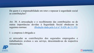 De quem é a responsabilidade em reter e repassar à seguridade social
as contribuições?
Art. 30. A arrecadação e o recolhimento das contribuições ou de
outras importâncias devidas à Seguridade Social obedecem às
seguintes normas: (Redação dada pela Lei n° 8.620, de 5.1.93)
I - a empresa é obrigada a:
a) arrecadar as contribuições dos segurados empregados e
trabalhadores avulsos a seu serviço, descontando-as da respectiva
remuneração;
 