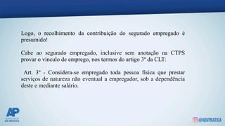 Logo, o recolhimento da contribuição do segurado empregado é
presumido!
Cabe ao segurado empregado, inclusive sem anotação na CTPS
provar o vínculo de emprego, nos termos do artigo 3º da CLT:
Art. 3º - Considera-se empregado toda pessoa física que prestar
serviços de natureza não eventual a empregador, sob a dependência
deste e mediante salário.
 