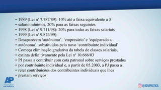 • 1989 (Lei nº 7.787/89): 10% até a faixa equivalente a 3
• salário mínimos, 20% para as faixas seguintes
• 1998 (Lei nº 9.711/98): 20% para todas as faixas salariais
• 1999 (Lei nº 9.876/99):
• Desaparecem ‘autônomo’, ‘empresário’ e ‘equiparado a
• autônomo’, substituídos pelo novo ‘contribuinte individual’
• Começa eliminação gradativa da tabela de classes salariais,
• extinta definitivamente pela Lei nº 10.666/03
• PJ passa a contribuir com cota patronal sobre serviços prestados
• por contribuinte individual e, a partir de 05.2003, a PJ passa a
• reter contribuições dos contribuintes individuais que lhes
• prestam serviços
 