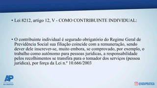 • Lei 8212, artigo 12, V - COMO CONTRIBUINTE INDIVIDUAL:
• O contribuinte individual é segurado obrigatório do Regime Geral de
Previdência Social sua filiação coincide com a remuneração, sendo
dever dele inscrever-se, muito embora, se comprovado, por exemplo, o
trabalho como autônomo para pessoas jurídicas, a responsabilidade
pelos recolhimentos se transfira para o tomador dos serviços (pessoa
jurídica), por força da Lei n.º 10.666/2003
 