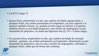 • Lei 8212 artigo 12
• pessoa física, proprietária ou não, que explora atividade agropecuária, a
qualquer título, em caráter permanente ou temporário, em área superior a 4
(quatro) módulos fiscais; ou, quando em área igual ou inferior a 4 (quatro)
módulos fiscais ou atividade pesqueira, com auxílio de empregados ou por
intermédio de prepostos; ou ainda nas hipóteses dos §§ 10 e 11 deste artigo;
• b) a pessoa física, proprietária ou não, que explora atividade de extração
mineral - garimpo, em caráter permanente ou temporário, diretamente ou por
intermédio de prepostos, com ou sem o auxílio de empregados, utilizados a
qualquer título, ainda que de forma não contínua;
 