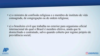 • c) o ministro de confissão religiosa e o membro de instituto de vida
consagrada, de congregação ou de ordem religiosa;
• e) o brasileiro civil que trabalha no exterior para organismo oficial
internacional do qual o Brasil é membro efetivo, ainda que lá
domiciliado e contratado, salvo quando coberto por regime próprio de
previdência social;
 
