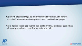 • g) quem presta serviço de natureza urbana ou rural, em caráter
eventual, a uma ou mais empresas, sem relação de emprego;
• h) a pessoa física que exerce, por conta própria, atividade econômica
de natureza urbana, com fins lucrativos ou não;
 