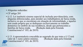 • Alíquotas reduzidas:
• CF artigo 201
• § 12. Lei instituirá sistema especial de inclusão previdenciária, com
alíquotas diferenciadas, para atender aos trabalhadores de baixa renda,
inclusive os que se encontram em situação de informalidade, e àqueles
sem renda própria que se dediquem exclusivamente ao trabalho
doméstico no âmbito de sua residência, desde que pertencentes a
famílias de baixa renda. (Redação dada pela Emenda
Constitucional nº 103, de 2019)
• § 13. A aposentadoria concedida ao segurado de que trata o § 12 terá
valor de 1 (um) salário-mínimo. (Redação dada pela Emenda
Constitucional nº 103, de 2019)
 