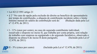 • Lei 8212/1991 artigo 21
• § 2 º No caso de opção pela exclusão do direito ao benefício de aposentadoria
por tempo de contribuição, a alíquota de contribuição incidente sobre o limite
mínimo mensal do salário de contribuição será de: (Redação dada pela Lei
nº 12.470, de 2011)
• I - 11% (onze por cento), no caso do segurado contribuinte individual,
ressalvado o disposto no inciso II, que trabalhe por conta própria, sem relação
de trabalho com empresa ou equiparado e do segurado facultativo, observado o
disposto na alínea b do inciso II deste parágrafo; (Incluído pela Lei nº
12.470, de 2011)
• II - 5% (cinco por cento): (Incluído pela Lei nº 12.470, de 2011)
 