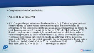 • Complementação da Contribuição:
• Artigo 21 da lei 8212/1991
• § 3º O segurado que tenha contribuído na forma do § 2º deste artigo e pretenda
contar o tempo de contribuição correspondente para fins de obtenção da
aposentadoria por tempo de contribuição ou da contagem recíproca do tempo de
contribuição a que se refere o art. 94 da Lei no 8.213, de 24 de julho de 1991,
deverá complementar a contribuição mensal mediante recolhimento, sobre o
valor correspondente ao limite mínimo mensal do salário-de-contribuição em
vigor na competência a ser complementada, da diferença entre o percentual
pago e o de 20% (vinte por cento), acrescido dos juros moratórios de que trata o
§ 3o do art. 5o da Lei no 9.430, de 27 de dezembro de 1996. (Redação
dada pela Lei nº 12.470, de 2011) (Produção de efeito)
 
