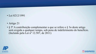 • Lei 8212/1991
• Artigo 21
• § 5º A contribuição complementar a que se refere o § 3o deste artigo
será exigida a qualquer tempo, sob pena de indeferimento do benefício.
(Incluído pela Lei nº 12.507, de 2011)
 
