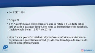 • Lei 8212/1991
• Artigo 21
• § 5º A contribuição complementar a que se refere o § 3o deste artigo
será exigida a qualquer tempo, sob pena de indeferimento do benefício.
(Incluído pela Lei nº 12.507, de 2011)
• https://www.gov.br/receitafederal/pt-br/assuntos/orientacao-tributaria/
pagamentos-e-parcelamentos/codigos-de-receita/codigos-de-receita-de-
contribuicao-previdenciaria
 