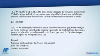 -E.C Nº 72, DE 2 DE ABRIL DE 2013Altera a redação do parágrafo único do art.
7º da Constituição Federal para estabelecer a igualdade de direitos trabalhistas
entre os trabalhadores domésticos e os demais trabalhadores urbanos e rurais.
LC 150/2015
Art. 1o Ao empregado doméstico, assim considerado aquele que presta serviços
de forma contínua, subordinada, onerosa e pessoal e de finalidade não lucrativa à
pessoa ou à família, no âmbito residencial destas, por mais de 2 (dois) dias por
semana, aplica-se o disposto nesta Lei.
Pessoal
Natureza contínua (mais de 2 vezes por semana)
Sem fins lucrativos
Âmbito residencial
 