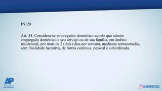 IN128
Art. 34. Considera-se empregador doméstico aquele que admite
empregado doméstico a seu serviço ou de sua família, em âmbito
residencial, por mais de 2 (dois) dias por semana, mediante remuneração,
sem finalidade lucrativa, de forma contínua, pessoal e subordinada.
 