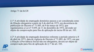 Artigo 71 da In128
§ 1º A atividade de empregado doméstico passou a ser considerada como
de filiação obrigatória a partir de 8 de abril de 1973, em decorrência da
publicação do Decreto nº 71.885, de 9 de março de 1973, que
regulamentou a Lei nº 5.859, de 11 de dezembro de 1972, devendo ser
objeto de comprovação para fins de aplicação do inciso III do art. 103.
§ 2º A atividade de empregado doméstico referente a período anterior a 8
de abril de 1973, data de vigência do Decreto nº 71.885, de 1973, em que
a filiação à Previdência Social não era obrigatória, deverá ser objeto de
comprovação para fins de aplicação do § 1º do art. 103.
 