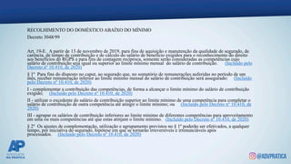 RECOLHIMENTO DO DOMÉSTICO ABAÍXO DO MÍNIMO
Decreto 3048/99
Art. 19-E. A partir de 13 de novembro de 2019, para fins de aquisição e manutenção da qualidade de segurado, de
carência, de tempo de contribuição e de cálculo do salário de benefício exigidos para o reconhecimento do direito
aos benefícios do RGPS e para fins de contagem recíproca, somente serão consideradas as competências cujo
salário de contribuição seja igual ou superior ao limite mínimo mensal do salário de contribuição. (Incluído pelo
Decreto nº 10.410, de 2020)
§ 1º Para fins do disposto no caput, ao segurado que, no somatório de remunerações auferidas no período de um
mês, receber remuneração inferior ao limite mínimo mensal do salário de contribuição será assegurado: (Incluído
pelo Decreto nº 10.410, de 2020)
I - complementar a contribuição das competências, de forma a alcançar o limite mínimo do salário de contribuição
exigido; (Incluído pelo Decreto nº 10.410, de 2020)
II - utilizar o excedente do salário de contribuição superior ao limite mínimo de uma competência para completar o
salário de contribuição de outra competência até atingir o limite mínimo; ou (Incluído pelo Decreto nº 10.410, de
2020)
III - agrupar os salários de contribuição inferiores ao limite mínimo de diferentes competências para aproveitamento
em uma ou mais competências até que estas atinjam o limite mínimo. (Incluído pelo Decreto nº 10.410, de 2020)
§ 2º Os ajustes de complementação, utilização e agrupamento previstos no § 1º poderão ser efetivados, a qualquer
tempo, por iniciativa do segurado, hipótese em que se tornarão irreversíveis e irrenunciáveis após
processados. (Incluído pelo Decreto nº 10.410, de 2020)
 