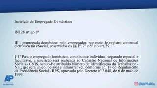 Inscrição do Empregado Doméstico:
IN128 artigo 8º
III - empregado doméstico: pelo empregador, por meio de registro contratual
eletrônico no eSocial, observados os §§ 1º, 7º e 8º e o art. 39;
§ 1º Para o empregado doméstico, contribuinte individual, segurado especial e
facultativo, a inscrição será realizada no Cadastro Nacional de Informações
Sociais - CNIS, sendo-lhe atribuído Número de Identificação do Trabalhador -
NIT, que será único, pessoal e intransferível, conforme art. 18 do Regulamento
da Previdência Social - RPS, aprovado pelo Decreto nº 3.048, de 6 de maio de
1999.
 