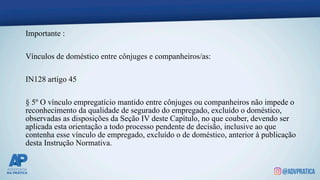 Importante :
Vínculos de doméstico entre cônjuges e companheiros/as:
IN128 artigo 45
§ 5º O vínculo empregatício mantido entre cônjuges ou companheiros não impede o
reconhecimento da qualidade de segurado do empregado, excluído o doméstico,
observadas as disposições da Seção IV deste Capítulo, no que couber, devendo ser
aplicada esta orientação a todo processo pendente de decisão, inclusive ao que
contenha esse vínculo de empregado, excluído o de doméstico, anterior à publicação
desta Instrução Normativa.
 