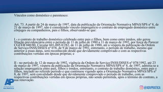 Vínculos como doméstico e parentesco:
Art. 73. A partir de 24 de março de 1997, data da publicação da Orientação Normativa MPAS/SPS nº 8, de
21 de março de 1997, não é considerado vínculo empregatício o contrato de empregado doméstico entre
cônjuges ou companheiros, pais e filhos, observando-se que:
I - o contrato de trabalho doméstico celebrado entre pais e filhos, bem como entre irmãos, não gerou
filiação previdenciária entre o período de 11 de julho de 1980 a 11 de março de 1992, por força do Parecer
CGI/EB 040/80, Circular 601-005.0/282, de 11 de julho de 1980, até a véspera da publicação da Ordem
de Serviço/INSS/DISES nº 078, de 9 de março de 1992, entretanto, o período de trabalho, mesmo que
anterior a essas datas, será reconhecido desde que devidamente comprovado e com as respectivas
contribuições vertidas em épocas próprias; e
II - no período de 12 de março de 1992, vigência da Ordem de Serviço/INSS/DISES nº 078/1992, até 23
de março de 1997, véspera da publicação da Orientação Normativa MPAS/SPS nº 8, de 1997, admitia-se a
relação empregatícia entre pais, filhos e irmãos, entretanto, o contrato de trabalho doméstico, entre pais e
filhos, iniciado no referido período e que continuou vigendo após a Orientação Normativa MPAS/SPS nº
8, de 1997, será convalidado desde que devidamente comprovado o período de trabalho, com as
respectivas contribuições vertidas em épocas próprias, não sendo permitida, após o término do contrato, a
sua renovação.
 