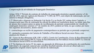 Comprovação da ativididade do Empregado Doméstico
Artigo 103§ 1º Período de contrato de trabalho de empregado doméstico quando anterior a 8 de
abril de 1973, data de vigência do Decreto nº 71.885, de 1973, será objeto de indenização, por ser
anterior à filiação obrigatória.
§ 2º Observado o disposto na Subseção I da Seção X e na Seção XV, ambas deste Capítulo, a
comprovação para fins de realização do cálculo do débito ou conferência deste, ou ainda, para fins
de ajustes dos comprovantes ou guias de recolhimento do período compreendido do vínculo do
empregado doméstico anterior a 1º de outubro de 2015, poderá ser feita, no que couber, por meio
dos seguintes documentos, dentre outros:
I - contracheque ou recibo de pagamento contemporâneos ao período que se pretende comprovar;
II - anotações constantes da Carteira de Trabalho e Previdência Social em meio físico, com
anuência do filiado; e
III - Guias de Recolhimento (GR, GR1 e GR2), Carnês de Contribuição, Guias de Recolhimento de
Contribuinte Individual (GRCI), Guias de Recolhimento da Previdência Social (GRPS 3), Guia da
Previdência Social (GPS) ou microfichas.
§ 3º Na hipótese do inciso IV do caput, na apuração de diferenças de contribuições do contribuinte
individual e do segurado especial que contribui facultativamente, deverá ser observado se o
pagamento original estaria sujeito ao cálculo de indenização.
 