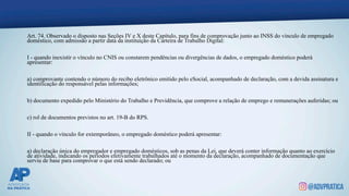 Art. 74. Observado o disposto nas Seções IV e X deste Capítulo, para fins de comprovação junto ao INSS do vínculo de empregado
doméstico, com admissão a partir data da instituição da Carteira de Trabalho Digital:
I - quando inexistir o vínculo no CNIS ou constarem pendências ou divergências de dados, o empregado doméstico poderá
apresentar:
a) comprovante contendo o número do recibo eletrônico emitido pelo eSocial, acompanhado de declaração, com a devida assinatura e
identificação do responsável pelas informações;
b) documento expedido pelo Ministério do Trabalho e Previdência, que comprove a relação de emprego e remunerações auferidas; ou
c) rol de documentos previstos no art. 19-B do RPS.
II - quando o vínculo for extemporâneo, o empregado doméstico poderá apresentar:
a) declaração única do empregador e empregado domésticos, sob as penas da Lei, que deverá conter informação quanto ao exercício
de atividade, indicando os períodos efetivamente trabalhados até o momento da declaração, acompanhado de documentação que
serviu de base para comprovar o que está sendo declarado; ou
 