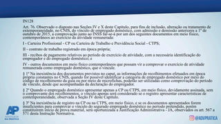 IN128
Art. 76. Observado o disposto nas Seções IV e X deste Capítulo, para fins de inclusão, alteração ou tratamento de
extemporaneidade, no CNIS, do vínculo de empregado doméstico, com admissão e demissão anteriores a 1º de
outubro de 2015, a comprovação junto ao INSS far-se-á por um dos seguintes documentos em meio físico,
contemporâneos ao exercício da atividade remunerada:
I - Carteira Profissional - CP ou Carteira de Trabalho e Previdência Social - CTPS;
II - contrato de trabalho registrado em época própria;
III - recibos de pagamento relativos ao período de exercício de atividade, com a necessária identificação do
empregador e do empregado doméstico; e
IV - outros documentos em meio físico contemporâneos que possam vir a comprovar o exercício de atividade
remunerada como empregado doméstico, que o vincule.
§ 1º Na inexistência dos documentos previstos no caput, as informações de recolhimentos efetuados em época
própria constantes no CNIS, quando for possível identificar a categoria de empregado doméstico por meio do
código de recolhimento da guia ou por meio de microfichas, poderão ser utilizadas como comprovação do período
de vínculo, desde que acompanhadas da declaração do empregador.
§ 2º Quando o empregado doméstico apresentar apenas a CP ou CTPS, em meio físico, devidamente assinada, sem
o comprovante dos recolhimentos, o vínculo apenas será considerado se o registro apresentar características de
contemporaneidade, observada a Seção IV deste Capítulo.
§ 3º Na inexistência de registro na CP ou na CTPS, em meio físico, e se os documentos apresentados forem
insuficientes para comprovar o vínculo do segurado empregado doméstico no período pretendido, porém
constituírem início de prova material, será oportunizada a Justificação Administrativa - JA, observados os art. 567 a
571 desta Instrução Normativa.
 