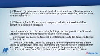 § 4º Havendo dúvidas quanto à regularidade do contrato de trabalho de empregado
doméstico, poderá ser tomada declaração do empregador doméstico, além de outras
medidas pertinentes.
§ 5º São exemplos de dúvidas quanto à regularidade do contrato de trabalho
doméstico as seguintes situações:
I - contrato onde se perceba que a intenção foi apenas para garantir a qualidade de
segurado, inclusive para percepção de salário-maternidade;
II - contrato em que não se pode atestar a contemporaneidade das datas de admissão
ou demissão; e
III - contrato de trabalho doméstico em que o valor correspondente ao seu último
salário de contribuição tenha sido discrepante em relação aos meses imediatamente
anteriores, de forma que se perceba que a intenção foi garantir à segurada o
recebimento de valores elevados durante a percepção do salário-maternidade.
 