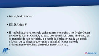 • Inscrição do Avulso:
• IN128Artigo 8º
• II - trabalhador avulso: pelo cadastramento e registro no Órgão Gestor
de Mão de Obra - OGMO, no caso dos portuários, ou no sindicato, em
se tratando de não portuário, e a partir da obrigatoriedade do uso do
eSocial, ou de sistema que venha a substituí-lo, por meio de
cadastramento e registro eletrônico nesse Sistema;.
• .
 