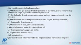 • São considerados trabalhadores avulsos:
• a) O trabalhador que exerce atividade portuária de capatazia, estiva, conferência e
conserto de carga, vigilância de embarcação e bloco;
• b) O trabalhador de estiva de mercadorias de qualquer natureza, inclusive carvão e
minério;
• c) O trabalhador em alvarenga (embarcação para carga e descarga de navios);
• d) O amarrador de embarcação;
• e) O ensacador de café, cacau, sal e similares;
• f) O trabalhador na indústria de extração de sal;
• g) O carregador de bagagem em porto;
• h) O prático de barra em porto;
• i) O guindasteiro; e
• j) O classificador, o movimentador e o empacotador de mercadorias em portos
 