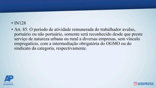 • IN128
• Art. 85. O período de atividade remunerada do trabalhador avulso,
portuário ou não portuário, somente será reconhecido desde que preste
serviço de natureza urbana ou rural a diversas empresas, sem vínculo
empregatício, com a intermediação obrigatória do OGMO ou do
sindicato da categoria, respectivamente.
 